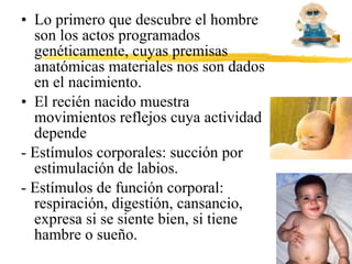 • Lo primero que descubre el hombre
son los actos programados
genéticamente, cuyas premisas
anatómicas materiales nos son dados
en el nacimiento.
• El recién nacido muestra
movimientos reflejos cuya actividad
depende
- Estímulos corporales: succión por
estimulación de labios.
- Estímulos de función corporal:
respiración, digestión, cansancio,
expresa si se siente bien, si tiene
hambre o sueño.
 
