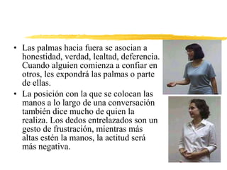 • Las palmas hacia fuera se asocian a
honestidad, verdad, lealtad, deferencia.
Cuando alguien comienza a confiar en
otros, les expondrá las palmas o parte
de ellas.
• La posición con la que se colocan las
manos a lo largo de una conversación
también dice mucho de quien la
realiza. Los dedos entrelazados son un
gesto de frustración, mientras más
altas estén la manos, la actitud será
más negativa.
 