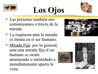 Los Ojos
• Las personas también nos
comunicamos a través de la
mirada.
• La respuesta ante la mirada
es innata en el ser humano.
• Mirada Fija: por lo general,
ante una mirada fija el ser
humano se siente
amenazado o intimidado e
inmediatamente aparta la
vista
 