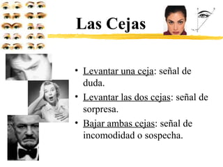 Las Cejas
• Levantar una ceja: señal de
duda.
• Levantar las dos cejas: señal de
sorpresa.
• Bajar ambas cejas: señal de
incomodidad o sospecha.
 