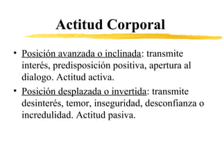 Actitud Corporal
• Posición avanzada o inclinada: transmite
interés, predisposición positiva, apertura al
dialogo. Actitud activa.
• Posición desplazada o invertida: transmite
desinterés, temor, inseguridad, desconfianza o
incredulidad. Actitud pasiva.
 
