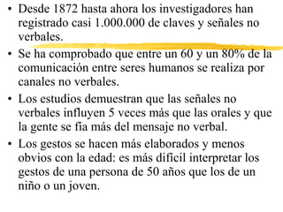 • Desde 1872 hasta ahora los investigadores han
registrado casi 1.000.000 de claves y señales no
verbales.
• Se ha comprobado que entre un 60 y un 80% de la
comunicación entre seres humanos se realiza por
canales no verbales.
• Los estudios demuestran que las señales no
verbales influyen 5 veces más que las orales y que
la gente se fía más del mensaje no verbal.
• Los gestos se hacen más elaborados y menos
obvios con la edad: es más difícil interpretar los
gestos de una persona de 50 años que los de un
niño o un joven.
 