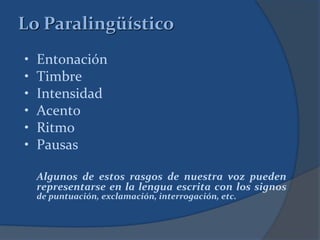 • Entonación
• Timbre
• Intensidad
• Acento
• Ritmo
• Pausas
Algunos de estos rasgos de nuestra voz pueden
representarse en la lengua escrita con los signos
de puntuación, exclamación, interrogación, etc.
Lo Paralingüístico
 