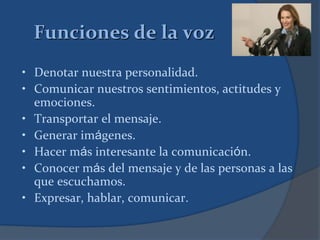 Funciones de la voz
• Denotar nuestra personalidad.
• Comunicar nuestros sentimientos, actitudes y
emociones.
• Transportar el mensaje.
• Generar imágenes.
• Hacer más interesante la comunicación.
• Conocer más del mensaje y de las personas a las
que escuchamos.
• Expresar, hablar, comunicar.
 