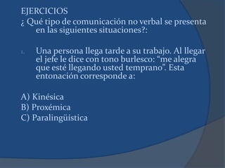 EJERCICIOS
¿ Qué tipo de comunicación no verbal se presenta
en las siguientes situaciones?:
1. Una persona llega tarde a su trabajo. Al llegar
el jefe le dice con tono burlesco: “me alegra
que esté llegando usted temprano”. Esta
entonación corresponde a:
A) Kinésica
B) Proxémica
C) Paralingüística
 