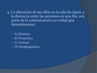 4. La ubicación de las sillas en la sala de clases, y
la distancia entre las personas en una fila, son
parte de la comunicación no verbal que
denominamos:
 A) Kinésica
 B) Proxémica
 C) Gestual
 D) Paralingüística
 
