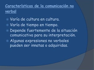 Características de la comunicación no
verbal
 Varía de cultura en cultura.
 Varía de tiempo en tiempo.
 Depende fuertemente de la situación
comunicativa para su interpretación.
 Algunas expresiones no verbales
pueden ser innatas o adquiridas.
 