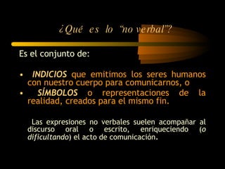 ¿Qué  es  lo  “no verbal”? Es el conjunto de: INDICIOS  que emitimos los seres humanos con nuestro cuerpo para comunicarnos, o SÍMBOLOS  o representaciones de la realidad, creados para el mismo fin. Las expresiones no verbales suelen acompañar al discurso oral o escrito, enriqueciendo ( o dificultando ) el acto de comunicación . 