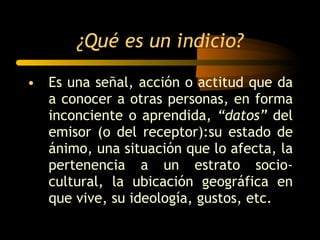 ¿Qué es un indicio? Es una señal, acción o actitud que da a conocer a otras personas, en forma inconciente o aprendida,  “datos”  del emisor (o del receptor):su estado de ánimo, una situación que lo afecta, la pertenencia a un estrato socio-cultural, la ubicación geográfica en que vive, su ideología, gustos, etc. 
