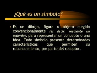 Es un dibujo, figura u objeto elegido convencionalmente  (es decir, mediante un acuerdo) ,  para representar un concepto o una idea. Todo símbolo presenta determinadas características que permiten su reconocimiento, por parte del receptor. ¿Qué es un símbolo? 
