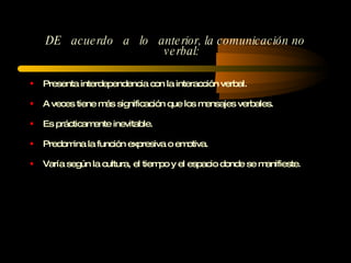 DE  acuerdo  a  lo  anterior, la comunicación no verbal: Presenta interdependencia con la interacción verbal.  A veces tiene más significación que los mensajes verbales. Es prácticamente inevitable.  Predomina la función expresiva o emotiva. Varía según la cultura, el tiempo y el espacio donde se manifieste. 