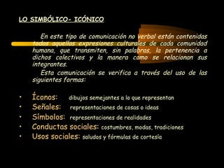 LO SIMBÓLICO- ICÓNICO En este tipo de comunicación no verbal están contenidas todas aquellas expresiones culturales de cada comunidad humana, que transmiten, sin palabras, la pertenencia a dichos colectivos y la manera como se relacionan sus integrantes. Esta comunicación se verifica a través del uso de las siguientes formas: Íconos:   dibujos semejantes a lo que representan Señales:   representaciones de cosas o ideas Símbolos:   representaciones de realidades   Conductas sociales :  costumbres, modas, tradiciones Usos sociales:   saludos y fórmulas de cortesía 