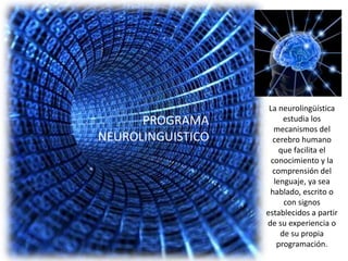 La neurolingüística
      PROGRAMA           estudia los
                      mecanismos del
NEUROLINGUISTICO     cerebro humano
                        que facilita el
                     conocimiento y la
                     comprensión del
                      lenguaje, ya sea
                    hablado, escrito o
                         con signos
                   establecidos a partir
                   de su experiencia o
                        de su propia
                       programación.
 