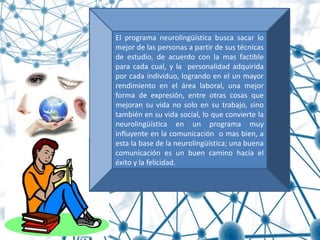 El programa neurolingüística busca sacar lo
mejor de las personas a partir de sus técnicas
de estudio, de acuerdo con la mas factible
para cada cual, y la personalidad adquirida
por cada individuo, logrando en el un mayor
rendimiento en el área laboral, una mejor
forma de expresión, entre otras cosas que
mejoran su vida no solo en su trabajo, sino
también en su vida social, lo que convierte la
neurolingüística en un programa muy
influyente en la comunicación o mas bien, a
esta la base de la neurolingüística; una buena
comunicación es un buen camino hacia el
éxito y la felicidad.
 