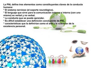 La PNL define tres elementos como constituyentes claves de la conducta
humana:
* El sistema nervioso (el soporte neurológico).
* El lenguaje que sirve para la comunicación externa e interna (con uno
mismo) es verbal y no verbal.
* La conducta que se puede aprender.
* Es difícil establecer una definición concluyente de PNL.
* características que la definirían como el arte y la «ciencia» de la
excelencia personal.
 