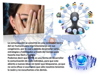 La comunicación se convirtió en una necesidad básica
del ser humano para interrelacionarse con sus
congéneres. por lo cual a debido desarrollar varias
estrategias y habilidades a través del tiempo para
hacerla mas fácil y factible.
Podemos decir que el PNL es una forma de desarrollar
la comunicación de cada individuo, para que este
abierto a nuevas ideas sin tener que bloquearse, ya que
no seria eficaz si asumimos que sólo nosotros tenemos
la razón y no escuchamos a los demás.
 