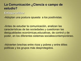 La Comunicación ¿Ciencia o campo de
estudio?
Enfoque crítico:
-Adoptan una postura opuesta a los positivistas.


-Antes de estudiar la comunicación, analizan las
características de las sociedades y cuestionan las
desigualdades económicas,educativas, de control y de
poder, en los diferentes sistemas socialescontemporáneo.


-Advierten brechas entre ricos y pobres y entre élites
políticas y los grupos más desprotegidos.
 