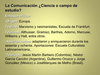 La Comunicación ¿Ciencia o campo de
estudio?
Enfoque crítico:
-Origen: Europa.
Teorías: Marxismo y neomarxistas, Escuela de Frankfurt.
Teóricos: Althusser, Gramsci, Barthes, Adorno, Marcuse,
Williams y Hall, entre otros.
-América Latina: adaptaron y enriquecieron durante los
sesenta y ochenta. Aportaciones: Escuela Culturalista
Latinoamericana,
-Teóricos: Jesús Martín Barbero (Colombia), Néstor
García Canclini (Argentina), Guillermo Orozco y Jorge
González (México) o JoséMarques de Melho (Brasil).
 