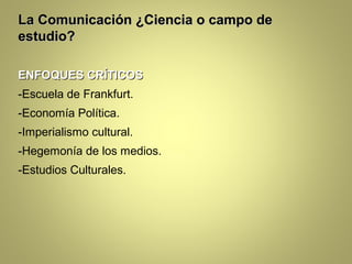 La Comunicación ¿Ciencia o campo de
estudio?

ENFOQUES CRÍTICOS
-Escuela de Frankfurt.
-Economía Política.
-Imperialismo cultural.
-Hegemonía de los medios.
-Estudios Culturales.
 