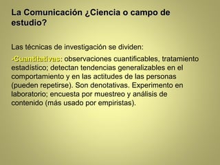 La Comunicación ¿Ciencia o campo de
estudio?

Las técnicas de investigación se dividen:
-Cuantitativas: observaciones cuantificables, tratamiento
estadístico; detectan tendencias generalizables en el
comportamiento y en las actitudes de las personas
(pueden repetirse). Son denotativas. Experimento en
laboratorio; encuesta por muestreo y análisis de
contenido (más usado por empiristas).
 