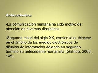Antecedentes:

-La comunicación humana ha sido motivo de
atención de diversas disciplinas.

-Segunda mitad del siglo XX, comienza a ubicarse
en el ámbito de los medios electrónicos de
difusión de información dejando en segundo
término su antecedente humanista (Galindo, 2005:
145).
 