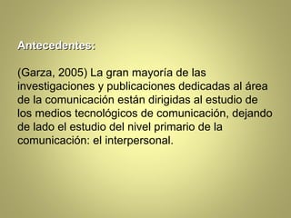 Antecedentes:

(Garza, 2005) La gran mayoría de las
investigaciones y publicaciones dedicadas al área
de la comunicación están dirigidas al estudio de
los medios tecnológicos de comunicación, dejando
de lado el estudio del nivel primario de la
comunicación: el interpersonal.
 