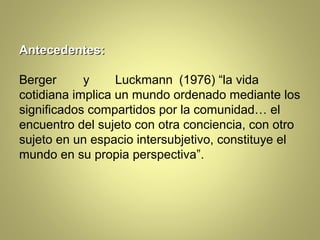 Antecedentes:

Berger      y     Luckmann (1976) “la vida
cotidiana implica un mundo ordenado mediante los
significados compartidos por la comunidad… el
encuentro del sujeto con otra conciencia, con otro
sujeto en un espacio intersubjetivo, constituye el
mundo en su propia perspectiva”.
 