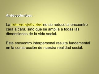 Antecedentes:

La intersubjetividad no se reduce al encuentro
cara a cara, sino que se amplía a todas las
dimensiones de la vida social.

Este encuentro interpersonal resulta fundamental
en la construcción de nuestra realidad social.
 