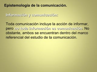Epistemología de la comunicación.

Información y comunicación:

Toda comunicación incluye la acción de informar,
pero no toda información es comunicación. No
                                comunicación
obstante, ambos se encuentran dentro del marco
referencial del estudio de la comunicación.
 