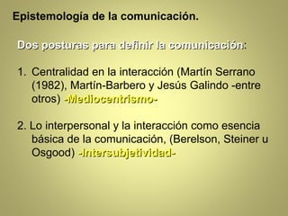 Epistemología de la comunicación.

Dos posturas para definir la comunicación:
                             comunicación

1. Centralidad en la interacción (Martín Serrano
   (1982), Martín-Barbero y Jesús Galindo -entre
   otros) -Mediocentrismo-

2. Lo interpersonal y la interacción como esencia
   básica de la comunicación, (Berelson, Steiner u
   Osgood) -Intersubjetividad-
 