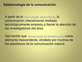 Epistemología de la comunicación.


A partir de la tecnología cibernética, la
                          cibernética
comunicación interpersonal mediada
tecnológicamente empieza a llamar la atención de
los investigadores del área,

Han tenido que reconocer la interacción como
elemento trascendente, olvidado por muchos de
los estudiosos de la comunicación masiva.
 