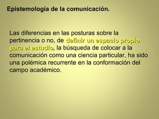 Epistemología de la comunicación.


Las diferencias en las posturas sobre la
pertinencia o no, de definir un espacio propio
para el estudio, la búsqueda de colocar a la
        estudio
comunicación como una ciencia particular, ha sido
una polémica recurrente en la conformación del
campo académico.
 