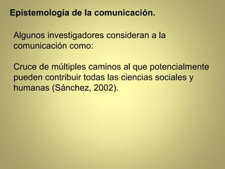 Epistemología de la comunicación.

Algunos investigadores consideran a la
comunicación como:

Cruce de múltiples caminos al que potencialmente
pueden contribuir todas las ciencias sociales y
humanas (Sánchez, 2002).
 