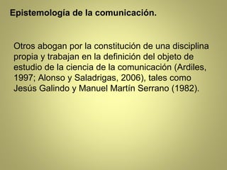 Epistemología de la comunicación.


Otros abogan por la constitución de una disciplina
propia y trabajan en la definición del objeto de
estudio de la ciencia de la comunicación (Ardiles,
1997; Alonso y Saladrigas, 2006), tales como
Jesús Galindo y Manuel Martín Serrano (1982).
 