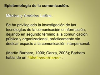 Epistemología de la comunicación.

México y América Latina.

Se ha privilegiado la investigación de las
tecnologías de la comunicación e información,
dejando en segundo término a la comunicación
pública y organizacional, prácticamente sin
dedicar espacio a la comunicación interpersonal.

(Martín Barbero, 1990; Garza, 2005); Barbero
habla de un “Mediocentrismo” .
 