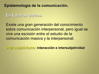 Epistemología de la comunicación.

En Estados Unidos.

Existe una gran generación del conocimiento
sobre comunicación interpersonal, pero igual se
vive una escisión entre el estudio de la
comunicación masiva y la interpersonal.

Intersubjetivismo: interacción e intersubjetividad
 