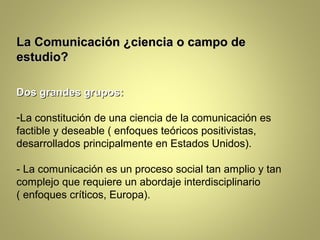 La Comunicación ¿ciencia o campo de
estudio?

Dos grandes grupos:

-La constitución de una ciencia de la comunicación es
factible y deseable ( enfoques teóricos positivistas,
desarrollados principalmente en Estados Unidos).

- La comunicación es un proceso social tan amplio y tan
complejo que requiere un abordaje interdisciplinario
( enfoques críticos, Europa).
 