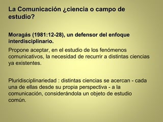 La Comunicación ¿ciencia o campo de
estudio?

Moragás (1981:12-28), un defensor del enfoque
interdisciplinario.
Propone aceptar, en el estudio de los fenómenos
comunicativos, la necesidad de recurrir a distintas ciencias
ya existentes.


Pluridisciplinariedad : distintas ciencias se acercan - cada
una de ellas desde su propia perspectiva - a la
comunicación, considerándola un objeto de estudio
común.
 