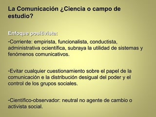 La Comunicación ¿Ciencia o campo de
estudio?

Enfoque positivista:
-Corriente: empirista, funcionalista, conductista,
administrativa ocientífica, subraya la utilidad de sistemas y
fenómenos comunicativos.


-Evitar cualquier cuestionamiento sobre el papel de la
comunicación e la distribución desigual del poder y el
control de los grupos sociales.


-Científico-observador: neutral no agente de cambio o
activista social.
 