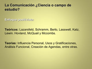 La Comunicación ¿Ciencia o campo de
estudio?

Enfoque positivista:


Teóricos: Lazarsfeld, Schramm, Berlo, Lasswell, Katz,
Lewin. Hovland, McQuail y Mccombs.


Teorías: Influencia Personal, Usos y Gratificaciones,
Análisis Funcional, Creación de Agendas, entre otras.
 