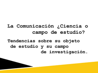 La Comunicación ¿Ciencia o
campo de estudio?
Tendencias sobre su objeto
de estudio y su campo
de investigación.

 