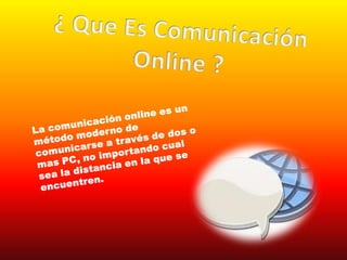 ¿ Que Es Comunicación Online ?La comunicación online es un método moderno de comunicarse a través de dos o mas PC, no importando cual sea la distancia en la que se encuentren.