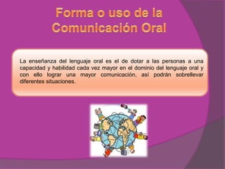 La enseñanza del lenguaje oral es el de dotar a las personas a una
capacidad y habilidad cada vez mayor en el dominio del lenguaje oral y
con ello lograr una mayor comunicación, así podrán sobrellevar
diferentes situaciones.

 