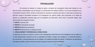 Al momento de redactar un trabajo de grado o proyecto de investigación debe estar basado en una
serie de pasos metodológicos que le otorguen la característica del método científico. Las normas pautadas por la
Universidad Yacambú (UNY), brindan al estudiante la orientación necesaria para llevar a cabo estos procesos que
permitan otorgar la formalidad necesaria a la investigación de manera amplia, para profundizar en el objeto de
estudio y/o problemática descrita luego de la recopilación de información. Dicho esto, el presente trabajo, esta
estructurado de la siguiente manera:
 PARTE I: Normas UNY
 PARTE II: Composición de textos
 PARTE III: Signos de puntuación
 PARTE IV: Estructura de un trabajo de grado
 CONCLUSIONES Y REFERENCIAS CONSULTADAS
La aplicación de dichas normativas, permite a los investigadores relacionarse con la investigación que se realice en
un área determinada, haciendo uso de la capacidad de análisis y lógica, que conlleven a un desarrollo idóneo y
una conclusión y recomendaciones que se adapten a la realidad del objeto de estudio. Finalmente, las estructuras
de trabajo de grado, pueden variar de acuerdo al grado de instrucción del investigador.
Introducción
 