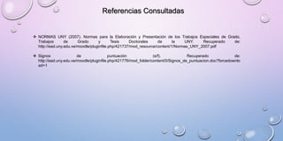 Referencias Consultadas
 NORMAS UNY (2007). Normas para la Elaboración y Presentación de los Trabajos Especiales de Grado,
Trabajos de Grado y Tesis Doctorales de la UNY. Recuperado de:
http://ead.uny.edu.ve/moodle/pluginfile.php/421737/mod_resource/content/1/Normas_UNY_2007.pdf
 Signos de puntuación (s/f). Recuperado de:
http://ead.uny.edu.ve/moodle/pluginfile.php/421776/mod_folder/content/0/Signos_de_puntuacion.doc?forcedownlo
ad=1
 