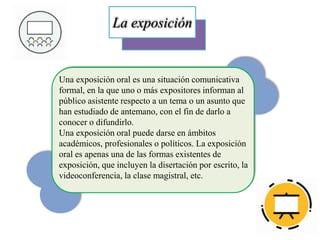 La exposición
Una exposición oral es una situación comunicativa
formal, en la que uno o más expositores informan al
público asistente respecto a un tema o un asunto que
han estudiado de antemano, con el fin de darlo a
conocer o difundirlo.
Una exposición oral puede darse en ámbitos
académicos, profesionales o políticos. La exposición
oral es apenas una de las formas existentes de
exposición, que incluyen la disertación por escrito, la
videoconferencia, la clase magistral, etc.
 