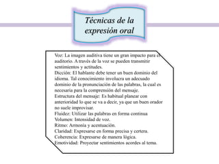 Técnicas de la
expresión oral
Voz: La imagen auditiva tiene un gran impacto para el
auditorio. A través de la voz se pueden transmitir
sentimientos y actitudes.
Dicción: El hablante debe tener un buen dominio del
idioma. Tal conocimiento involucra un adecuado
dominio de la pronunciación de las palabras, la cual es
necesaria para la comprensión del mensaje.
Estructura del mensaje: Es habitual planear con
anterioridad lo que se va a decir, ya que un buen orador
no suele improvisar.
Fluidez: Utilizar las palabras en forma continua
Volumen: Intensidad de voz.
Ritmo: Armonía y acentuación.
Claridad: Expresarse en forma precisa y certera.
Coherencia: Expresarse de manera lógica.
Emotividad: Proyectar sentimientos acordes al tema.
 