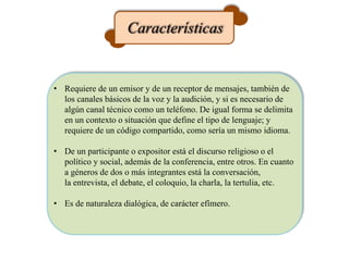 Características
• Requiere de un emisor y de un receptor de mensajes, también de
los canales básicos de la voz y la audición, y si es necesario de
algún canal técnico como un teléfono. De igual forma se delimita
en un contexto o situación que define el tipo de lenguaje; y
requiere de un código compartido, como sería un mismo idioma.
• De un participante o expositor está el discurso religioso o el
político y social, además de la conferencia, entre otros. En cuanto
a géneros de dos o más integrantes está la conversación,
la entrevista, el debate, el coloquio, la charla, la tertulia, etc.
• Es de naturaleza dialógica, de carácter efímero.
 