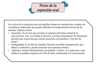 Vicios de la
expresión oral
Los vicios de la expresión oral son aquellas formas de construcción o empleo de
vocabulario inadecuado que puedes dificultar la interpretación correcta de un
mensaje. Algunos serian:
• Anacoluto: Es el error que consiste en apartarse del tema central de la
conversación. Este vicio dilata el discurso y lo hace insustancial. En Venezuela
decimos que la persona que comete anacoluto, acostumbra a “irse por las
ramas”.
• Ambigüedad: Es la falta de claridad. Oración con doble interpretación, que
induce a confusión y puede ocasionar una respuesta errónea.
• Apócope: Acortar informalmente una palabra, es decir, se le quita una o mas
silabas a la palabra original con el fin de darle continuidad a la conversación.
 
