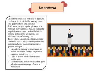 La oratoria
La oratoria no es solo oralidad, es decir, no
es el mero hecho de hablar a otro y otros,
sino que involucra una cantidad
de técnicas y reglas o principios que nos
permiten expresarnos de manera clara ante
un público numeroso. La finalidad de la
oratoria es transmitir un mensaje sin
miedos o desconfianzas y con
desenvoltura. La oratoria está relacionada
con la elocuencia, de poder convencer con
nuestras palabras o conmoverá quien o
quienes nos oyen.
• La oratoria siempre se realiza con un
orador individual frente a un público
(receptor colectivo).
• Debe el orador tener claro el fin de
su discurso.
• El orador debe hablar con claridad, pero
además con entusiasmo, eficacia y
persuasión.
 